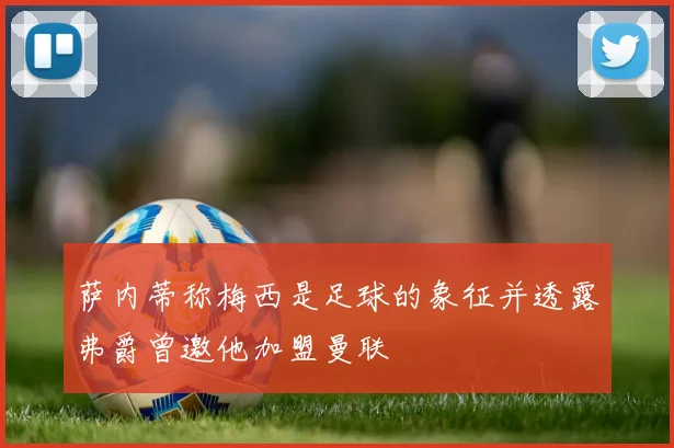 萨内蒂称梅西是足球的象征并透露弗爵曾邀他加盟曼联