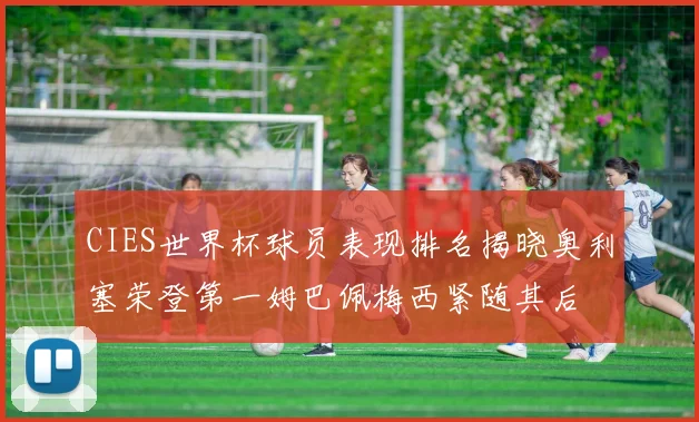 CIES世界杯球员表现排名揭晓奥利塞荣登第一姆巴佩梅西紧随其后