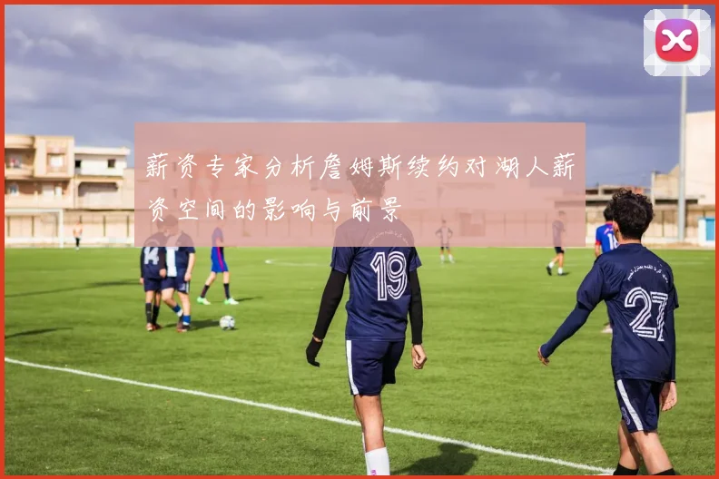 薪资专家分析詹姆斯续约对湖人薪资空间的影响与前景