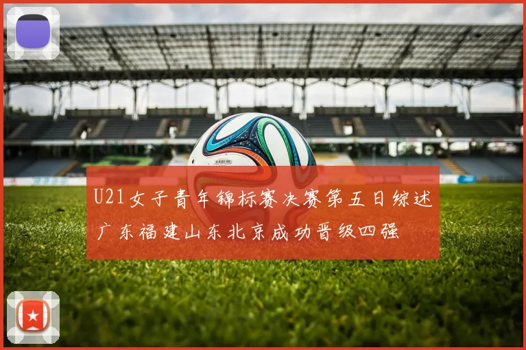 U21女子青年锦标赛决赛第五日综述广东福建山东北京成功晋级四强