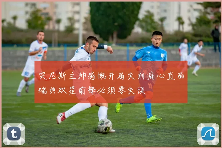 突尼斯主帅感慨开局失利痛心直面瑞典双星前锋必须零失误