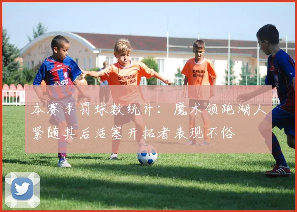 本赛季罚球数统计：魔术领跑湖人紧随其后活塞开拓者表现不俗