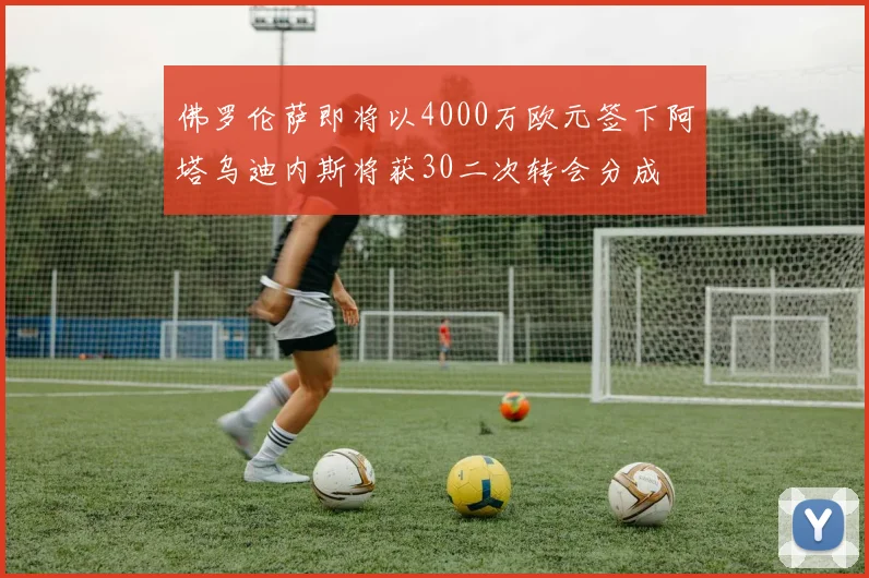 佛罗伦萨即将以4000万欧元签下阿塔乌迪内斯将获30二次转会分成