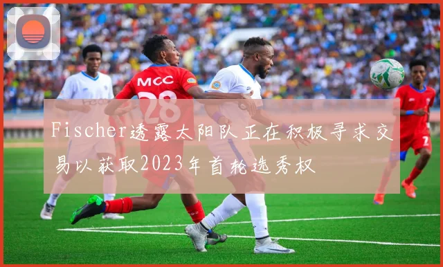 Fischer透露太阳队正在积极寻求交易以获取2023年首轮选秀权