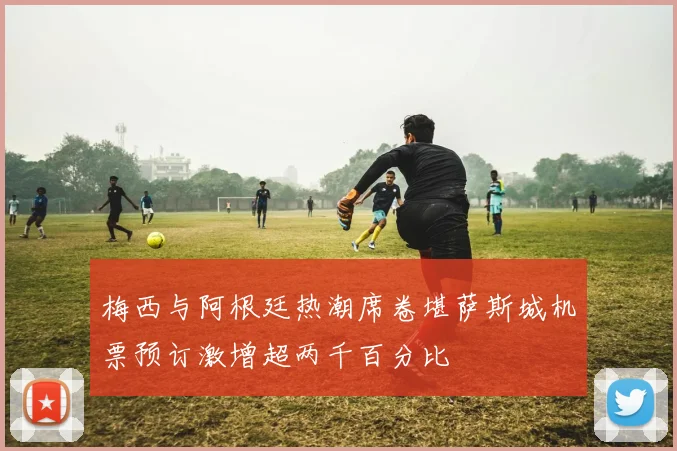 梅西与阿根廷热潮席卷堪萨斯城机票预订激增超两千百分比