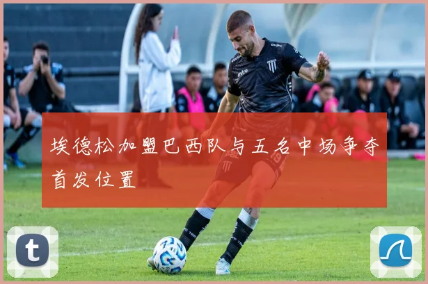 埃德松加盟巴西队与五名中场争夺首发位置