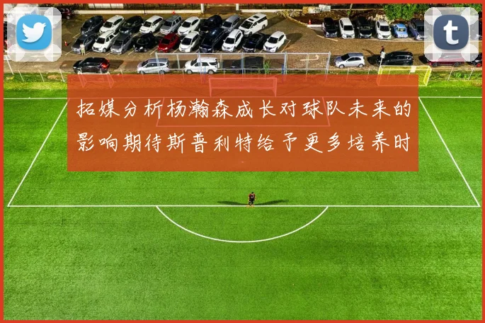 拓媒分析杨瀚森成长对球队未来的影响期待斯普利特给予更多培养时间