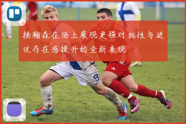 杨瀚森在场上展现更强对抗性与进攻存在感提升的全新表现