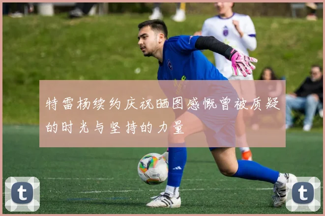 特雷杨续约庆祝晒图感慨曾被质疑的时光与坚持的力量