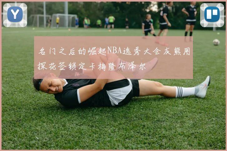 名门之后的崛起NBA选秀大会灰熊用探花签锁定卡梅隆布泽尔