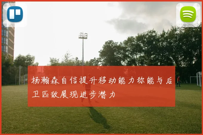 杨瀚森自信提升移动能力称能与后卫匹敌展现进步潜力