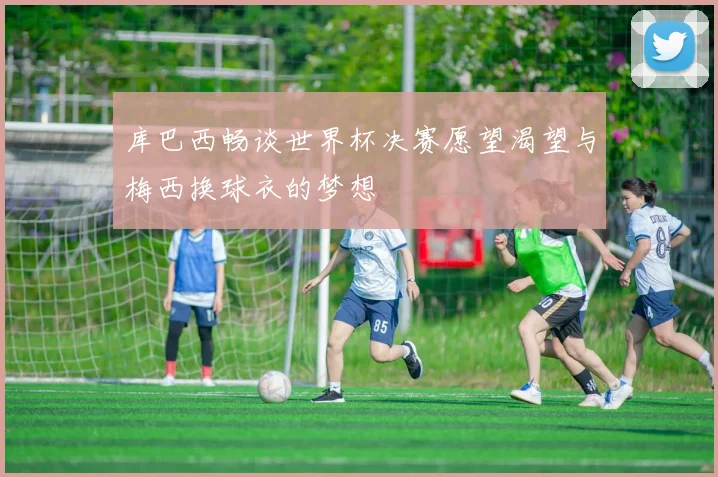 库巴西畅谈世界杯决赛愿望渴望与梅西换球衣的梦想