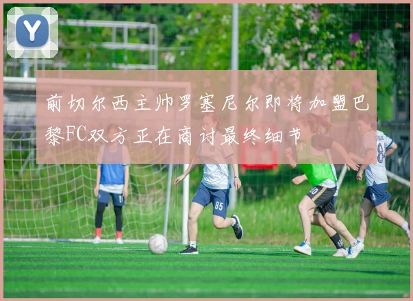 前切尔西主帅罗塞尼尔即将加盟巴黎FC双方正在商讨最终细节