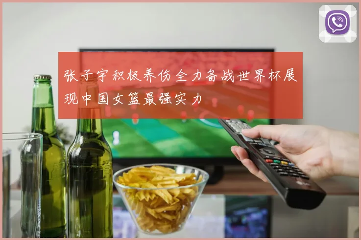 张子宇积极养伤全力备战世界杯展现中国女篮最强实力