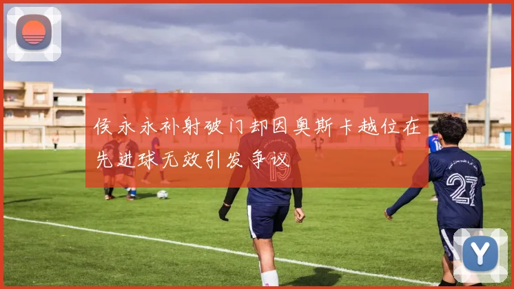 侯永永补射破门却因奥斯卡越位在先进球无效引发争议