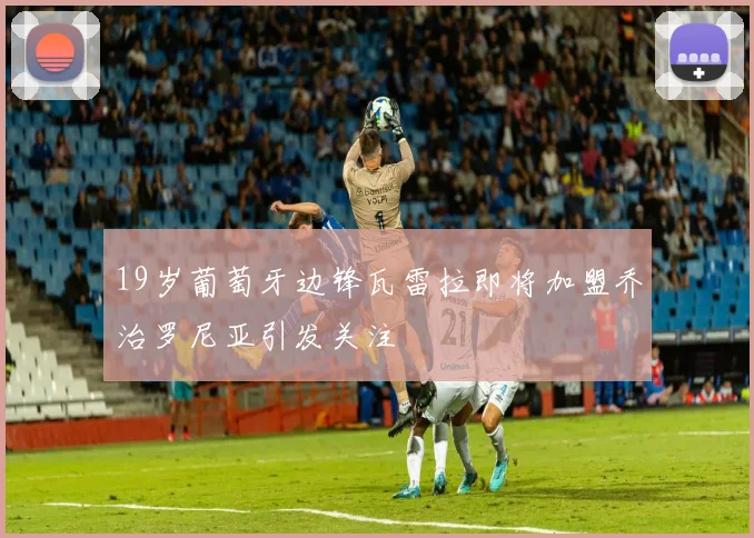 19岁葡萄牙边锋瓦雷拉即将加盟乔治罗尼亚引发关注