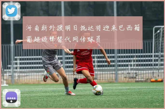 河南新外援明日抵达将迎来巴西籍葡超边锋替代网传球员