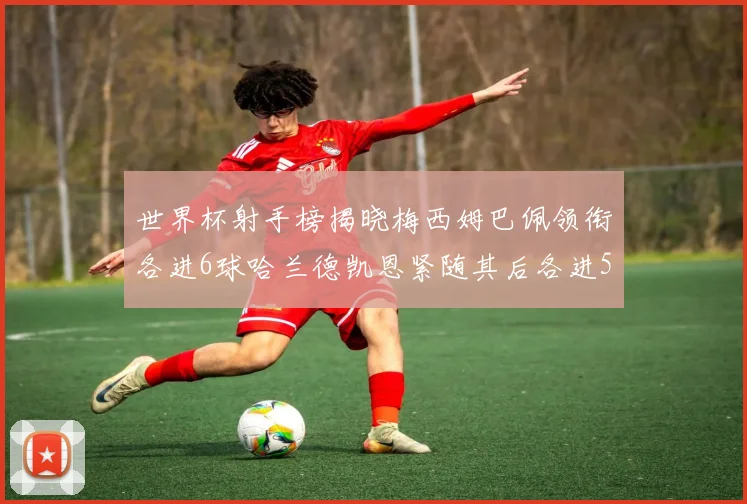 世界杯射手榜揭晓梅西姆巴佩领衔各进6球哈兰德凯恩紧随其后各进5球